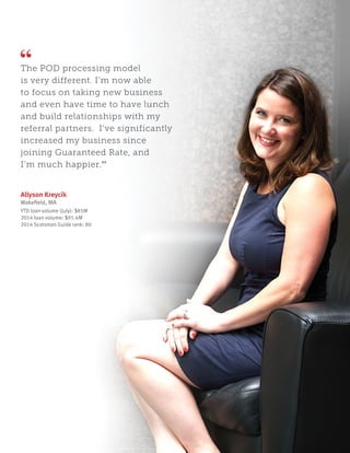 The POD processing model
is very different. I’m now able
to focus on taking new business
and even have time to have lunch
and build relationships with my
referral partners. I’ve significantly
increased my business since
joining Guaranteed Rate, and
I’m much happier.”
Allyson Kreycik
Wakefield, MA
YTD loan volume (July): $85M
2014 loan volume: $91.4M
2014 Scotsman Guide rank: 80
 