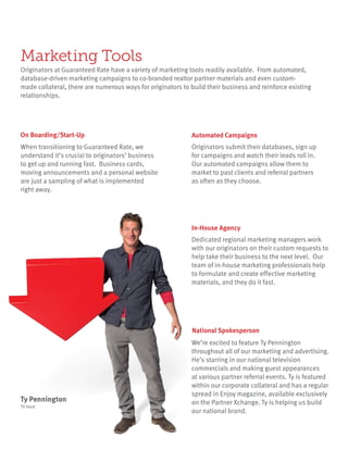 Marketing Tools
Originators at Guaranteed Rate have a variety of marketing tools readily available. From automated,
database-driven marketing campaigns to co-branded realtor partner materials and even custom-
made collateral, there are numerous ways for originators to build their business and reinforce existing
relationships.
When transitioning to Guaranteed Rate, we
understand it’s crucial to originators’ business
to get up and running fast. Business cards,
moving announcements and a personal website
are just a sampling of what is implemented
right away.
On Boarding/Start-Up
Originators submit their databases, sign up
for campaigns and watch their leads roll in.
Our automated campaigns allow them to
market to past clients and referral partners
as often as they choose.
Automated Campaigns
Dedicated regional marketing managers work
with our originators on their custom requests to
help take their business to the next level. Our
team of in-house marketing professionals help
to formulate and create effective marketing
materials, and they do it fast.
In-House Agency
We’re excited to feature Ty Pennington
throughout all of our marketing and advertising.
He’s starring in our national television
commercials and making guest appearances
at various partner referral events. Ty is featured
within our corporate collateral and has a regular
spread in Enjoy magazine, available exclusively
on the Partner Xchange. Ty is helping us build
our national brand.
National Spokesperson
Ty Pennington
TV Host
 