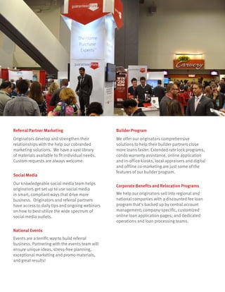 We help our originators sell into regional and
national companies with a discounted fee loan
program that’s backed up by central account
management; company-specific, customized
online loan application pages; and dedicated
operations and loan processing teams.
Corporate Benefits and Relocation Programs
We offer our originators comprehensive
solutions to help their builder partners close
more loans faster. Extended rate lock programs,
condo warranty assistance, online application
and in-office kiosks, local appraisers and digital
and offline co-marketing are just some of the
features of our builder program.
Builder Program
Originators develop and strengthen their
relationships with the help our cobranded
marketing solutions. We have a vast library
of materials available to fit individual needs.
Custom requests are always welcome.
Referral Partner Marketing
Our knowledgeable social media team helps
originators get set up to use social media
in smart, compliant ways that drive more
business. Originators and referral partners
have access to daily tips and ongoing webinars
on how to best utilize the wide spectrum of
social media outlets.
Social Media
Events are a terrific way to build referral
business. Partnering with the events team will
ensure unique ideas, stress-free planning,
exceptional marketing and promo materials,
and great results!
National Events
 