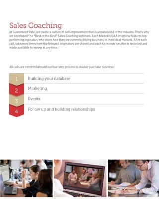 Sales Coaching
At Guaranteed Rate, we create a culture of self-improvement that is unparalleled in the industry. That’s why
we developed The “Best of the Best” Sales Coaching webinars. Each biweekly Q&A interview features top
performing orginators who share how they are currently driving business in their local markets. After each
call, takeaway items from the featured originators are shared and each 60 minute session is recorded and
made available to review at any time.
1
2
3
4
Marketing
Events
Follow up and building relationships
Building your database
All calls are centered around our four step process to double purchase business:
 