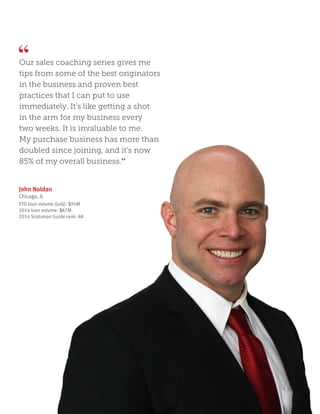 John Noldan
Chicago, IL
YTD loan volume (July): $95M
2014 loan volume: $87M
2014 Scotsman Guide rank: 88
Our sales coaching series gives me
tips from some of the best originators
in the business and proven best
practices that I can put to use
immediately. It’s like getting a shot
in the arm for my business every
two weeks. It is invaluable to me.
My purchase business has more than
doubled since joining, and it’s now
85% of my overall business.”
 