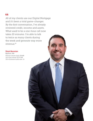 Shant Banosian
Waltham, MA
YTD loan volume (July): $200M
2014 loan volume: $178.9M
2014 Scotsman Guide rank: 10
All of my clients use our Digital Mortgage
and it’s been a total game-changer.
By the first conversation, I’ve already
reviewed credit, income and assets.
What used to be a one-hour call now
takes 20 minutes. I’m able to talk
to twice as many clients during
the week and generate way more
revenue.”
 