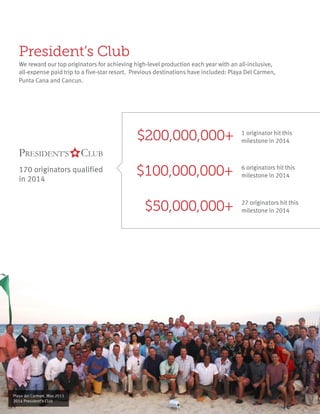 President’s Club
We reward our top originators for achieving high-level production each year with an all-inclusive,
all-expense paid trip to a five-star resort. Previous destinations have included: Playa Del Carmen,
Punta Cana and Cancun.
$200,000,000+ 1 originator hit this
milestone in 2014
$100,000,000+ 6 originators hit this
milestone in 2014
$50,000,000+ 27 originators hit this
milestone in 2014
170 originators qualified
in 2014
Playa del Carmen, May 2015
2014 President’s Club
 