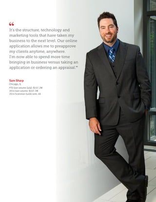 Sam Sharp
Chicago, IL
YTD loan volume (July): $107.2M
2014 loan volume: $107.3M
2014 Scotsman Guide rank: 48
It’s the structure, technology and
marketing tools that have taken my
business to the next level. Our online
application allows me to preapprove
my clients anytime, anywhere.
I’m now able to spend more time
bringing in business versus taking an
application or ordering an appraisal.”
 