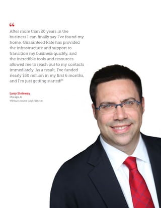 Larry Steinway
Chicago, IL
YTD loan volume (July): $28.5M
After more than 20 years in the
business I can finally say I’ve found my
home. Guaranteed Rate has provided
the infrastructure and support to
transition my business quickly, and
the incredible tools and resources
allowed me to reach out to my contacts
immediately. As a result, I’ve funded
nearly $30 million in my first 6 months,
and I’m just getting started!”
 