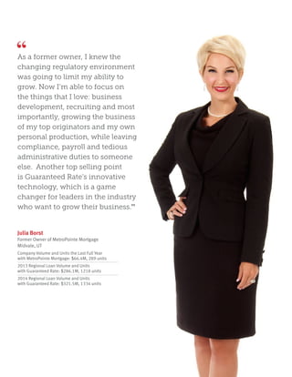 As a former owner, I knew the
changing regulatory environment
was going to limit my ability to
grow. Now I’m able to focus on
the things that I love: business
development, recruiting and most
importantly, growing the business
of my top originators and my own
personal production, while leaving
compliance, payroll and tedious
administrative duties to someone
else. Another top selling point
is Guaranteed Rate’s innovative
technology, which is a game
changer for leaders in the industry
who want to grow their business.”
Julia Borst
Former Owner of MetroPointe Mortgage
Midvale, UT
Company Volume and Units the Last Full Year
with MetroPointe Mortgage: $66.4M, 289 units
2013 Regional Loan Volume and Units
with Guaranteed Rate: $286.1M, 1218 units
2014 Regional Loan Volume and Units
with Guaranteed Rate: $321.5M, 1334 units
 
