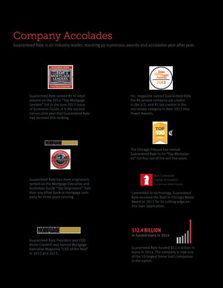 Company Accolades
Guaranteed Rate is an industry leader, stacking up numerous awards and accolades year after year.
The Chicago Tribune has named
Guaranteed Rate to its “Top Workplac-
es” list four out of the last five years.
Guaranteed Rate has more originators
ranked on the Mortgage Executive and
Scotsman Guide “Top Originators” lists
than any other bank or mortgage com-
pany for three years running.
Guaranteed Rate President and CEO
Victor Ciardelli was named Mortgage
Executive Magazine “CEO of the Year”
in 2012 and 2013.
Best Corporate
Digital Innovation
2nd Annual Moxie Awards
Committed to technology, Guaranteed
Rate received the Built in Chicago Moxie
Award in 2013 for its cutting-edge on-
line loan application.
Inc. magazine named Guaranteed Rate
the #4 private company job creator
in the U.S. and #1 job creator in the
real estate category in their 2013 Hire
Power Awards.
Guaranteed Rate ranked #1 in retail
volume on the 2014 “Top Mortgage
Lenders” list in the June 2015 issue
of Scotsman Guide. It is the second
consecutive year that Guaranteed Rate
has received this ranking.
Guaranteed Rate funded $12.4 billion in
loans in 2014. The company is now one
of the 10 largest home loan companies
in the nation.
$12.4 BILLION
in funded loans in 2014
 