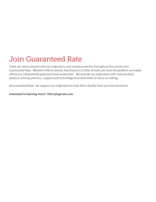 There are many reasons why top originators and company owners throughout the country join
Guaranteed Rate. Whether referral based, lead based or a little of both, we have the platform to enable
officers to substantially grow purchase production. We provide our originators with industry-best
product, pricing, process, support and technology to enable them to focus on selling.
At Guaranteed Rate, we support our originators to help them double their purchase business.
Join Guaranteed Rate
Interested in learning more? Visit joingrnow.com.
 