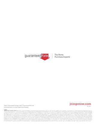 Guaranteed Rate is an Equal Opportunity Employer
3940 N. Ravenswood Chicago IL 60613 • guaranteedrate.com
joingrnow.com
08_2015
NMLS ID #2611 (Nationwide Mortgage Licensing System www.nmlsconsumeraccess.org) • AL - Lic# 21566 • AK - Lic#AK2611 • AR - Lic#103947 - Guaranteed Rate, Inc. 3940 N Ravenswood, Chicago IL 60613 866-934-
7283 • AZ - Guaranteed Rate, Inc. - 14811 N. Kierland Blvd., Ste. 100, Scottsdale, AZ, 85254 Mortgage Banker License # BK-0907078 • CA - Licensed by the Department of Business Oversight, Division of Corporations under the California Residential Mortgage
Lending Act Lic #4130699 • CO - Guaranteed Rate, Inc. Regulated by the Division of Real Estate, 773-290-0505 • CT - Lic #17196 • DE - Lic # 9436 • DC - Lic #MLB 2611 • FL - Lic# MLD1102 • GA - Residential Mortgage Licensee #20973 - 3940 N. Ravenswood
Ave., Chicago, IL 60613 • HI - Lic#HI-2611 • ID - Guaranteed Rate, Inc. Lic #MBL-5827 • IL - Residential Mortgage Licensee - IDFPR, 122 South Michigan Avenue, Suite 1900, Chicago, Illinois, 60603, 312-793-3000, 3940 N. Ravenswood Ave., Chicago, IL
60613 #MB.0005932 • IN - Lic #11060 & #10332 • IA - Lic #2005-0132 • KS - Licensed Mortgage Company - Guaranteed Rate, Inc. - License #MC.0001530 • KY - Mortgage Company Lic #MC20335 • LA - Lic #2866 • ME - Lic #SLM11302 • MD - Lic #13181 •
MA - Guaranteed Rate, Inc. - Mortgage Lender & Mortgage Broker License MC2611 • MI - Lic#FR0018846 & SR0018847 • MN - Lic#MN-MO 20526478 • MS - Guaranteed Rate, Inc. 3940 N. Ravenswood Ave., Chicago, IL 60613 - Mississippi Licensed Mortgage
Company, Lic # 2611 • MO - Guaranteed Rate Lic # 12-1744-A • MT - Lic# 2611 • Licensed in NJ: Licensed Mortgage Banker - NJ Department of Banking & Insurance • NE - Lic #1811 • NV - Lic #3162 & 3161 • NH - Guaranteed Rate, Inc. dba Guaranteed Rate of
Delaware, licensed by the New Hampshire Banking Department - Lic # 13931-MB • NM - Lic #01995 • NY - Licensed Mortgage Banker - NYS Department of Financial Services- 3940 N Ravenswood, Chicago, IL 60613 Lic # B500887• NC - Lic #L-109803 • ND -
Lic #MB101818 • OH - Lic #MB0804160.000 & Lic #SM.501367.000 - 3940 N. Ravenswood Ave., Chicago, IL 60613 • OK - Lic # MB001713 • OR - Lic #ML-3836 - 3940 N. Ravenswood Ave., Chicago, IL 60613 • PA - Licensed by the Pennsylvania Department
of Banking and Securities Lic #20371 • RI - Rhode Island Licensed Lender Lic # 20102682LL, RI - Rhode Island Licensed Loan Broker Lic # 20102681LB • SC - Lic #-MLS - 2611 • SD - Lic# ML.04997 • TN - Lic #109179 • TX - Lic # 50426 & Lic # 47207 •
UT - Lic #7495184 • VT - Lic #2611-1 & 0930 MB • VA - Guaranteed Rate, Inc. - Licensed by Virginia State Corporation Commission, License # MC-3769 • WA - Lic #CL-2611 • WI - Lic #27394BA & 2611BR • WV - Lic #ML-30469 & MB-30098 • WY - Lic#2247
 