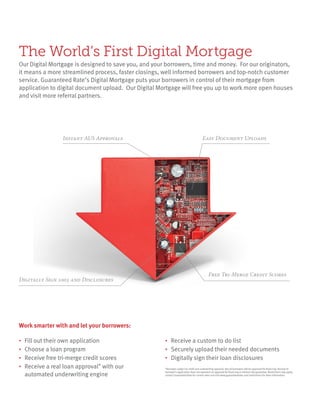 Digitally Sign 1003 and Disclosures
Free Tri-Merge Credit Scores
Easy Document UploadsInstant AUS Approvals
•	 Fill out their own application
• 	Choose a loan program
• 	Receive free tri-merge credit scores
• 	Receive a real loan approval* with our
	 automated underwriting engine
• 	Receive a custom to do list
• 	Securely upload their needed documents
• 	Digitally sign their loan disclosures
The World’s First Digital Mortgage
Our Digital Mortgage is designed to save you, and your borrowers, time and money. For our originators,
it means a more streamlined process, faster closings, well informed borrowers and top-notch customer
service. Guaranteed Rate’s Digital Mortgage puts your borrowers in control of their mortgage from
application to digital document upload. Our Digital Mortgage will free you up to work more open houses
and visit more referral partners.
Work smarter with and let your borrowers:
*Borrower subject to credit and underwriting approval. Not all borrowers will be approved for financing. Receipt of
borrower’s application does not represent an approval for financing or interest rate guarantee. Restrictions may apply,
contact Guaranteed Rate for current rates and visit www.guaranteedrate.com/restrictions for more information.
 