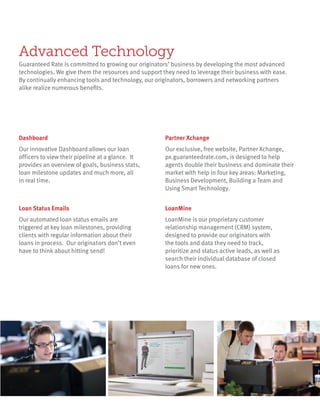 LoanMine is our proprietary customer
relationship management (CRM) system,
designed to provide our originators with
the tools and data they need to track,
prioritize and status active leads, as well as
search their individual database of closed
loans for new ones.
LoanMine
Our exclusive, free website, Partner Xchange,
px.guaranteedrate.com, is designed to help
agents double their business and dominate their
market with help in four key areas: Marketing,
Business Development, Building a Team and
Using Smart Technology.
Partner Xchange
Our automated loan status emails are
triggered at key loan milestones, providing
clients with regular information about their
loans in process. Our originators don’t even
have to think about hitting send!
Loan Status Emails
Our innovative Dashboard allows our loan
officers to view their pipeline at a glance. It
provides an overview of goals, business stats,
loan milestone updates and much more, all
in real time.
Dashboard
Advanced Technology
Guaranteed Rate is committed to growing our originators’ business by developing the most advanced
technologies. We give them the resources and support they need to leverage their business with ease.
By continually enhancing tools and technology, our originators, borrowers and networking partners
alike realize numerous benefits.
 