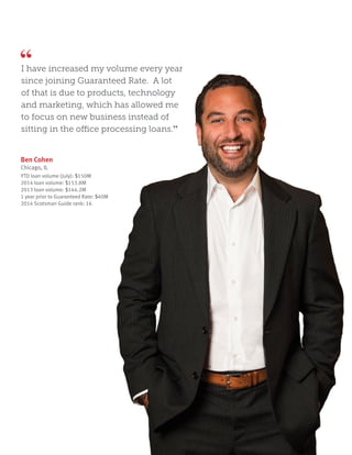 Ben Cohen
Chicago, IL
YTD loan volume (July): $150M
2014 loan volume: $153.8M
2013 loan volume: $144.2M
1 year prior to Guaranteed Rate: $40M
2014 Scotsman Guide rank: 16
I have increased my volume every year
since joining Guaranteed Rate. A lot
of that is due to products, technology
and marketing, which has allowed me
to focus on new business instead of
sitting in the office processing loans.”
 
