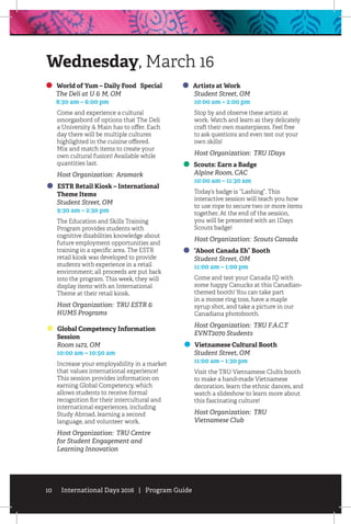 10 International Days 2016 | Program Guide
World of Yum – Daily Food Special
	 The Deli at U & M, OM
	 8:30 am – 6:00 pm
Come and experience a cultural
smorgasbord of options that The Deli
a University & Main has to offer. Each
day there will be multiple cultures
highlighted in the cuisine offered.
Mix and match items to create your
own cultural fusion! Available while
quantities last.
Host Organization: Aramark
ESTR Retail Kiosk – International
Theme Items
	 Student Street, OM
	 9:30 am – 2:30 pm
The Education and Skills Training
Program provides students with
cognitive disabilities knowledge about
future employment opportunities and
training in a specific area. The ESTR
retail kiosk was developed to provide
students with experience in a retail
environment; all proceeds are put back
into the program. This week, they will
display items with an International
Theme at their retail kiosk.
Host Organization: TRU ESTR &
HUMS Programs
Global Competency Information
Session
	 Room 1472, OM
	 10:00 am – 10:50 am
Increase your employability in a market
that values international experience!
This session provides information on
earning Global Competency, which
allows students to receive formal
recognition for their intercultural and
international experiences, including
Study Abroad, learning a second
language, and volunteer work.
Host Organization: TRU Centre
for Student Engagement and
Learning Innovation
Artists at Work
	 Student Street, OM
	 10:00 am – 2:00 pm
Stop by and observe these artists at
work. Watch and learn as they delicately
craft their own masterpieces. Feel free
to ask questions and even test out your
own skills!
Host Organization: TRU IDays
Scouts: Earn a Badge
	 Alpine Room, CAC
	 10:00 am – 11:30 am
Today’s badge is “Lashing”. This
interactive session will teach you how
to use rope to secure two or more items
together. At the end of the session,
you will be presented with an IDays
Scouts badge!
Host Organization: Scouts Canada
“Aboot Canada Eh” Booth
	 Student Street, OM
	 11:00 am – 1:00 pm
Come and test your Canada IQ with
some happy Canucks at this Canadian-
themed booth! You can take part
in a moose ring toss, have a maple
syrup shot, and take a picture in our
Canadiana photobooth.
Host Organization: TRU F.A.C.T
EVNT2070 Students
Vietnamese Cultural Booth
	 Student Street, OM
	 11:00 am – 1:30 pm
Visit the TRU Vietnamese Club’s booth
to make a hand-made Vietnamese
decoration, learn the ethnic dances, and
watch a slideshow to learn more about
this fascinating culture!
Host Organization: TRU
Vietnamese Club
Wednesday, March 16
 
