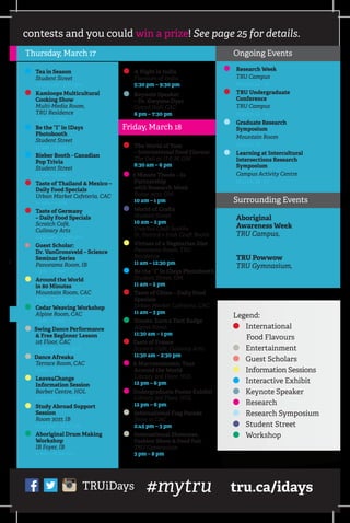 ys contests and you could win a prize! See page 25 for details.
A Night in India
	 Flavours of India
	 5:30 pm – 9:30 pm
Keynote Speaker
	 – Dr. Gwynne Dyer
	 Grand Hall, CAC
	 6 pm – 7:30 pm
The World of Yum
	 – International Food Flavour
	 The Deli at U  M, OM
	 8:30 am – 6 pm
3 Minute Thesis – In
Partnership 		
with Research Week
	 Room 3632, OM
	 10 am – 1 pm
	World of Crafts
	 Student Street
	 10 am – 2 pm
	 Enactus Craft booths
	 St. Patrick’s Irish Craft Booth
	Virtues of a Vegetarian Diet
	 Panorama Room, TRU
Residence
	 11 am – 12:30 pm
	Be the “I” in IDays Photobooth
	 Student Street, OM
	 11 am – 2 pm
Taste of China – Daily Food
Specials
	 Urban Market Cafeteria, CAC
	 11 am – 3 pm
	Scouts: Earn a Tent Badge
	 Alpine Room
	 11:30 am – 1 pm
Taste of France
	 Scratch Café, Culinary Arts
	 11:30 am – 2:30 pm
A Macroeconomic Tour
	 Around the World
	 Library 3rd Floor, HOL
	 12 pm – 6 pm
Undergraduate Poster Exhibit
	 Library 3rd Floor, HOL
	 12 pm – 6 pm
	International Flag Parade
	 Start at CAC
	 2:45 pm – 3 pm
	International Showcase,
	 Fashion Show  Food Fair
	 TRU Gymnasium
	 3 pm – 8 pm
Aboriginal
Awareness Week
TRU Campus,
February 28 – March 4
TRU Powwow
TRU Gymnasium,
March 19-20
ion
ries
gos
r
ting
Thursday, March 17
	Tea in Season
	 Student Street
	 10:30 am – 1:30 pm
Kamloops Multicultural
	 Cooking Show
	 Multi-Media Room,
	 TRU Residence
	 11 am – 1 pm
	Be the “I” in IDays
Photobooth
	 Student Street
	 11 am – 2 pm
	Bieber Booth - Canadian
	 Pop Trivia
	 Student Street
	 11 am – 2 pm
Taste of Thailand  Mexico –
Daily Food Specials
	 Urban Market Cafeteria, CAC
	 11 am – 3 pm
Taste of Germany
	 – Daily Food Specials
	 Scratch Café,
	 Culinary Arts
	 11:30 am – 2:30 pm
	 Guest Scholar:
	 Dr. VanGronsveld – Science
Seminar Series
	 Panorama Room, IB
	 1 pm – 2 pm
	Around the World
	 in 80 Minutes
	 Mountain Room, CAC
	 3 pm – 4:30 pm
	Cedar Weaving Workshop
	 Alpine Room, CAC
	 1 pm – 3 pm
Swing Dance Performance
	  Free Beginner Lesson
	 1st Floor, CAC
	 1:30 pm – 3:30 pm
Dance Afreaka
	 Terrace Room, CAC
	 2 pm – 4 pm
	Leave4Change
	 Information Session
	 Barber Centre, HOL
	 2:30 pm – 3:30 pm
	Study Abroad Support
Session
	 Room 3037, IB
	 2:30 pm – 4:30 pm
Aboriginal Drum Making
Workshop
	 IB Foyer, IB
	 4 pm – 6:30 pm
Friday, March 18
#mytruTRUiDays tru.ca/idays
Legend:
International
Food Flavours
Entertainment
Guest Scholars
Information Sessions
Interactive Exhibit
Keynote Speaker
Research
Research Symposium
Student Street
Workshop
Ongoing Events
	Research Week
	 TRU Campus
	 March 14 - 18
	TRU Undergraduate
Conference
	 TRU Campus
	 March 14 - 18
	Graduate Research
Symposium
	 Mountain Room
	 March 17
	Learning at Intercultural
Intersections Research
Symposium
	 Campus Activity Centre
	 March 16 - 17
Surrounding Events
 
