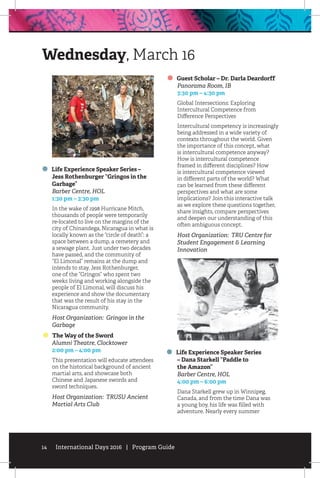 14 International Days 2016 | Program Guide
Life Experience Speaker Series –
Jess Rothenburger “Gringos in the
Garbage”
	 Barber Centre, HOL
	 1:30 pm – 3:30 pm
In the wake of 1998 Hurricane Mitch,
thousands of people were temporarily
re-located to live on the margins of the
city of Chinandega, Nicaragua in what is
locally known as the “circle of death”: a
space between a dump, a cemetery and
a sewage plant. Just under two decades
have passed, and the community of
“El Limonal” remains at the dump and
intends to stay. Jess Rothenburger,
one of the “Gringos” who spent two
weeks living and working alongside the
people of El Limonal, will discuss his
experience and show the documentary
that was the result of his stay in the
Nicaragua community.
Host Organization: Gringos in the
Garbage
The Way of the Sword
	 Alumni Theatre, Clocktower
	 2:00 pm – 4:00 pm
This presentation will educate attendees
on the historical background of ancient
martial arts, and showcase both
Chinese and Japanese swords and
sword techniques.
Host Organization: TRUSU Ancient
Martial Arts Club
Guest Scholar – Dr. Darla Deardorff
	 Panorama Room, IB
	 3:30 pm – 4:30 pm
Global Intersections: Exploring
Intercultural Competence from
Difference Perspectives
Intercultural competency is increasingly
being addressed in a wide variety of
contexts throughout the world. Given
the importance of this concept, what
is intercultural competence anyway?
How is intercultural competence
framed in different disciplines? How
is intercultural competence viewed
in different parts of the world? What
can be learned from these different
perspectives and what are some
implications? Join this interactive talk
as we explore these questions together,
share insights, compare perspectives
and deepen our understanding of this
often ambiguous concept.
Host Organization: TRU Centre for
Student Engagement  Learning
Innovation
Life Experience Speaker Series
– Dana Starkell “Paddle to
the Amazon”
	 Barber Centre, HOL
	 4:00 pm – 6:00 pm
Dana Starkell grew up in Winnipeg,
Canada, and from the time Dana was
a young boy, his life was filled with
adventure. Nearly every summer
Wednesday, March 16
 