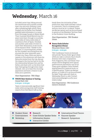 tru.ca/idays | #myTRU 15
Wednesday, March 16
included canoe trips, hiking around
the sand-dunes and quarries outside
their city, and rock climbing. A year
after completing high school, Dana
Starkell and his father Don Starkell
paddled 19,603 kilometers in a canoe,
from Winnipeg Canada to Belem Brazil.
Their Guinness World Record trip of 2
years took them through 13 countries,
3,000 miles of rivers, 6,000 miles of
coastline to Port of Spain, Trinidad,
and another 3,000 miles of rivers to
reach their destination at the mouth
of the Amazon River. “Paddle to the
Amazon” is a stunning book, written
by Don Starkell, recounting from his
journals the most important parts
of their trip. Dana, Don’s son and co-
captain in this adventure, will share his
favourite stories from the trip, discuss
the impacts the trip has had on his life,
the relationship between him and his
father, and share with us the drive that
kept them going through every major
obstacle. Join us to hear this stunning
experience and have a chance to ask
Dana your questions.
Host Organization: TRU IDays
TRUSU Beer Seminar  Tasting
	 Grand Hall, CAC
	 6:00 pm – 9:00 pm
Taste 10 internationally significant beer
styles while joining local craft brewing
experts from Red Beard Café as they
break down the intricacies of beer
production, beer styles and beer culture
in 5 seminars. This is a ticketed event
and you must be 19+ to attend. Tickets
are $20 per person and can be purchased
in person at the Members’ Services Desk
in the Students Union Building.
Host Organization: TRU Student
Union
Buena Onda Scholar
Recognition Dinner
	 Mountain Room, CAC
	 6:00 pm – 9:00 pm
TRU Conference Centre  Aramark
will provide “Buena Onda” (good vibes)
while you take a culinary trip to South
America with menu inspirations
from Argentina, Peru and Brazil. Your
senses will be delighted with special
performances planned by one of our
IDays guest speakers, Dana Starkell,
playing beautiful classical music on
a Spanish guitar. Tickets are $48 per
person, or a table of 6 can be purchased
for $258. Ticket sales will close on
Wednesday March 9, 2016. Contact
internationaldays@tru.ca for your
tickets today!
Host Organization: TRU Conference
Centre  Aramark
Student Street
Entertainment
Workshop
Research
Guest Scholar Speaker Series
Information Session
Interactive Exhibit
International Food Flavors
Keynote Speaker
Research Symposium
 
