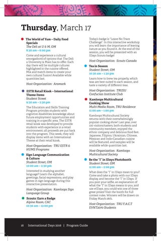 16 International Days 2016 | Program Guide
The World of Yum – Daily Food 		
Specials
	 The Deli at U  M, OM
	 8:30 am – 6:00 pm
Come and experience a cultural
smorgasbord of options that The Deli
a University  Main has to offer. Each
day there will be multiple cultures
highlighted in the cuisine offered.
Mix and match items to create your
own cultural fusion! Available while
quantities last.
Host Organization: Aramark
ESTR Retail Kiosk – International
Theme Items
	 Student Street
	 9:30 am – 2:30 pm
The Education and Skills Training
Program provides students with
cognitive disabilities knowledge about
future employment opportunities and
training in a specific area. The ESTR
retail kiosk was developed to provide
students with experience in a retail
environment; all proceeds are put back
into the program. This week, they will
display items with an International
Theme at their retail kiosk.
Host Organization: TRU ESTR 
HUMS Programs
Sign Language Communication
 Culture
	 Student Street, OM
	 10:00 am – 2:30 pm
Interested in studying another
language? Learn the alphabet,
greetings, facial expressions, and play
games in sign language during this
interactive presentation.
Host Organization: Kamloops Sign
Language Group
Scouts: Earn a Badge
	 Alpine Room, CAC
	 10:30 am – 12:00 pm
Today’s badge is “Leave No Trace
Challenge”. In this interactive workshop
you will learn the importance of leaving
nature as you found it. At the end of the
session, you will be presented with an
IDays Scouts badge!
Host Organization: Scouts Canada
Tea in Season
	 Student Street, OM
	 10:30 am – 1:30 pm
Learn how to brew tea properly, which
teas are best suited to each season, and
taste a variety of different teas.
Host Organization: TRUSU
Confucian Institute Club
Kamloops Multicultural
Cooking Show
	 Multi-Media Room, TRU Residence
	 11:00 am – 1:00 pm
Kamloops Multicultural Society
returns with their overwhelmingly
popular cooking show! Last year, over
100 visitors/tasters, both students and
community members, enjoyed the
ethnic company and delicious food fest.
Japanese, Filipino, Ukrainian, Chinese,
Mexican and Indo-Canadian cuisine
will be featured, and samples will be
available while quantities last.
Host Organization: Kamloops
Multicultural Society
Be the “I” in IDays Photobooth
	 Student Street, OM
	 11:00 am – 2:00 pm
What does the “I” in IDays mean to you?
Come and take a photo with our IDays
display, and become the “I” in IDays. If
you post your selfie, an explanation of
what the “I” in IDays means to you, and
use #IDays, you could win one of three
great prizes! Visit the booth for full
contest rules. Winners will be drawn on
Friday March 18th.
Host Organization: TRU F.A.C.T
EVNT2070 Students
Thursday, March 17
 