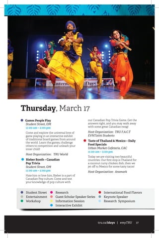 tru.ca/idays | #myTRU 17
Games People Play
	 Student Street, OM
	 11:00 am – 2:00 pm
Come and explore the universal love of
game playing in an interactive exhibit
of traditional board games from around
the world. Learn the games, challenge
others to competition and unleash your
inner child!
Host Organization: TRU World
Bieber Booth – Canadian
Pop Trivia
	 Student Street, OM
	 11:00 am – 2:00 pm
Hate him or love him, Bieber is a part of
Canadian Pop culture. Come and test
your knowledge of pop culture with
our Canadian Pop Trivia Game. Get the
answers right, and you may walk away
with some great Canadian swag!
Host Organization: TRU F.A.C.T
EVNT2070 Students
Taste of Thailand  Mexico – Daily
Food Specials
	 Urban Market Cafeteria, CAC
	 11:00 am – 3:00 pm
Today we are visiting two beautiful
countries. Our first stop is Thailand for
a coconut curry chicken dish, then we
jet off to Mexico for some tasty tacos!
Host Organization: Aramark
Student Street
Entertainment
Workshop
Research
Guest Scholar Speaker Series
Information Session
Interactive Exhibit
International Food Flavors
Keynote Speaker
Research Symposium
Thursday, March 17
 