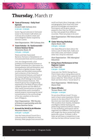 18 International Days 2016 | Program Guide
Taste of Germany – Daily Food
Specials
	 Scratch Café, Culinary Arts
	 11:30 am – 2:30 pm
Guten Tag and welcome to Germany!
Come to the Scratch Café where our
Culinary Arts students create and
serve delightful dishes inspired by
German cuisine.
Host Organization: TRU Culinary Arts
Guest Scholar: Dr. VanGronsveld –
Science Seminar Series
	 Panorama Room, IB
	 1:00 pm – 2:00 pm
Plants and their Associated
Bacteria: Partners in Remediation of
Contaminated Soils and Groundwater?
Join Jaco Vangronsveld, a full-
professor Environmental Sciences at
Hasselt University, for a discussion on
bioremediation and soil formation, and
the effects of global climate change
on plant and microbial communities.
Jaco is director of the Centre for
Environmental Sciences, and head of
the research group Environmental
Biology, which belongs to the Centre
for Environmental Sciences. This
research group has a longstanding
experience in the field of heavy metal
uptake by plants and the effects of
toxic metal concentrations on plants
and mycorrhiza, and is involved in
several projects concerning the metal
contamination in the surroundings
of the zinc smelters in the north-
east of Belgium.
Host Organization: TRU Faculty
of Science in partnership with the
Science Seminar Series
Around the World in 80 Minutes
	 Mountain Room, CAC
	 3:00 pm – 4:30 pm
Join the Intercultural Council for a
cultural social to celebrate our local
diversity. Meet people from around the
world and learn about language, culture,
and geography from those who have
personal knowledge and experience.
Participants will be given special
passports that they can fill with stamps
as they visit people from different
countries. There are prizes to be won!
Host Organization: TRU Intercultural
Council
Cedar Weaving Workshop
	 Alpine Room, CAC
	 1:00 pm – 3:00 pm
Join Salsa Manuel to learn about the
various uses of cedar bark, make your
own cedar roses, and weave a simple
cedar mat. Drop-ins welcome!
Host Organization: TRU Aboriginal
Education
Swing Dance Performance  Free
Beginner Lesson
	 1st Floor, CAC
	 1:30 pm – 3:30 pm
Come join the TRUSU Swing Dance
Club to learn about swing dance and its
culture. They will perform a popular line
dance called the “Shim Sham”, as well as
teach and show what a “social dance” is.
Host Organization: TRUSU Swing
Dance Club
Dance Afreaka
	 Terrace Room, CAC
	 2:00 pm – 4:00 pm
Do you love African music? Do you
want to learn some impressive African
moves on the dance floor? If so, this is
the event you have been waiting for!
TRU students from Zambia, Zimbabwe
and Nigeria will be teaching and
performing traditional African dances.
In this workshop, participants will be
organized into different cultural groups
and taught the dance moves from that
particular culture. To finish it off in
style, we will have a competition to see
who has the best African moves! Come
Thursday, March 17
 