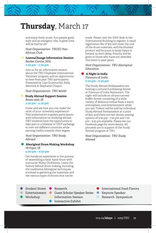 tru.ca/idays | #myTRU 19
and enjoy lively music, fun people, good
style and an energetic vibe. A great time
will be had by all!
Host Organization: TRUSU Pan-
African Club
Leave4Change Information Session
	 Barber Centre, HOL
	 2:30 pm – 3:30 pm
Join us for an information session
about the TRU Employee International
Volunteer program, and an opportunity
to hear from past TRU participants.
Presented by Lian Dumouchel, Kelly
Warnock  Stephanie Chaput.
Host Organization: TRU World
Study Abroad Support Session
	 Room 3037, IB
	 2:30 pm – 4:30 pm
Come and see how you can make the
most of your university experience!
This presentation supplies participants
with information on studying abroad.
TRU students have the opportunity to
take part in a bilateral or ISEP exchange
to over 100 different countries while
earning credits towards their degree.
Host Organization: TRU Study
Abroad
Aboriginal Drum Making Workshop
	 IB Foyer, IB
	 4:00 pm – 6:30 pm
Get hands-on experience in the process
of assembling a basic hand drum with
instructor Matty Chillihitzia. Learn the
history behind drum making, including
the traditional Aboriginal techniques
involved in gathering the materials, and
the various types of drums that can be
made. Please visit the ISAP desk in the
International Building to register. A small
registration fee of $10 will cover the cost
of the drum materials, and the finished
product will be yours to keep! Space is
limited, so don’t delay. Priority will be
given to those who have not attended
this event in past years.
Host Organization: TRU Aboriginal
Education
A Night in India
	 Flavours of India
	 5:30 pm – 9:30 pm
The Study Abroad Ambassadors are
hosting a cultural fundraising dinner
at Flavours of India Restaurant. The
night will include an all-you-can-eat
buffet dinner consisting of a wide
variety of delicious Indian food, a warm
atmosphere, and entertainment while
you eat! Tickets will be sold by individual
Study Abroad Ambassadors at a price
of $20, and there are two dinner seating
options of 5:30 pm - 7:20 pm and 7:30
pm - 9:30 pm available. Please see our
Facebook page for more details. All
proceeds are in support of the Study
Abroad program at TRU.
Host Organization: TRU Study
Abroad
Student Street
Entertainment
Workshop
Research
Guest Scholar Speaker Series
Information Session
Interactive Exhibit
International Food Flavors
Keynote Speaker
Research Symposium
Thursday, March 17
 