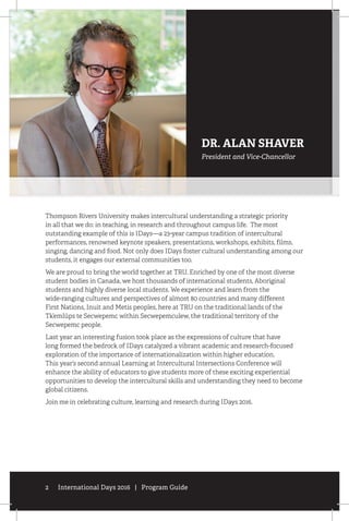 2 International Days 2016 | Program Guide
Thompson Rivers University makes intercultural understanding a strategic priority
in all that we do: in teaching, in research and throughout campus life. The most
outstanding example of this is IDays—a 23-year campus tradition of intercultural
performances, renowned keynote speakers, presentations, workshops, exhibits, films,
singing, dancing and food. Not only does IDays foster cultural understanding among our
students, it engages our external communities too.
We are proud to bring the world together at TRU. Enriched by one of the most diverse
student bodies in Canada, we host thousands of international students, Aboriginal
students and highly diverse local students. We experience and learn from the
wide-ranging cultures and perspectives of almost 80 countries and many different
First Nations, Inuit and Metis peoples, here at TRU on the traditional lands of the
Tk’emlúps te Secwepemc within Secwepemculew, the traditional territory of the
Secwepemc people.
Last year an interesting fusion took place as the expressions of culture that have
long formed the bedrock of IDays catalyzed a vibrant academic and research-focused
exploration of the importance of internationalization within higher education.
This year’s second annual Learning at Intercultural Intersections Conference will
enhance the ability of educators to give students more of these exciting experiential
opportunities to develop the intercultural skills and understanding they need to become
global citizens.
Join me in celebrating culture, learning and research during IDays 2016.
DR. ALAN SHAVER
President and Vice-Chancellor
 