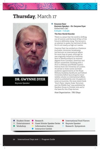 20 International Days 2016 | Program Guide
Student Street
Entertainment
Workshop
Research
Guest Scholar Speaker Series
Information Session
Interactive Exhibit
International Food Flavors
Keynote Speaker
Research Symposium
Gwynne Dyer
	 Keynote Speaker – Dr. Gwynne Dyer
	 Grand Hall, CAC
	 6:00 pm – 7:30 pm
The New World Disorder
There is a sense that the world is drifting
out of control, and the level of fear of the
future is definitely rising. This lecture is
an attempt to assess the real level of risk,
for it’s not nearly as high as it seems.
Gwynne Dyer has worked as a freelance
journalist, columnist, broadcaster
and lecturer on international affairs
for more than 20 years, although he
was originally trained as a historian.
Born in Newfoundland, he received
degrees from Canadian, American and
British universities, finishing with a
Ph.D. in Military and Middle Eastern
History from the University of London.
He served in three navies and held
academic appointments at the Royal
Military Academy Sandhurst and Oxford
University before launching his twice-
weekly column on international affairs,
which is published by over 175 papers in
some 45 countries. His most recent book
“Don’t Panic: Islamic State, Terrorism
and the Middle East” was published by
Random House in October, 2015 and is
the basis for this IDays lecture.
Host Organization: TRU IDays
Thursday, March 17
DR. GWYNNE DYER
Keynote Speaker
 