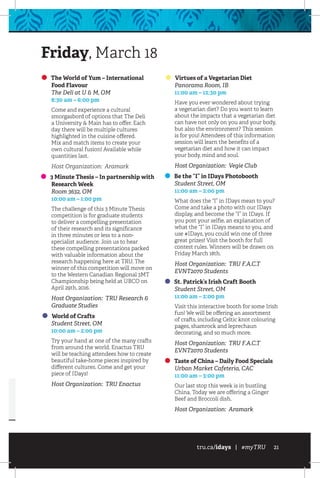 tru.ca/idays | #myTRU 21
The World of Yum – International
Food Flavour
	 The Deli at U  M, OM
	 8:30 am – 6:00 pm
Come and experience a cultural
smorgasbord of options that The Deli
a University  Main has to offer. Each
day there will be multiple cultures
highlighted in the cuisine offered.
Mix and match items to create your
own cultural fusion! Available while
quantities last.
Host Organization: Aramark
3 Minute Thesis – In partnership with
Research Week
	 Room 3632, OM
	 10:00 am – 1:00 pm
The challenge of this 3 Minute Thesis
competition is for graduate students
to deliver a compelling presentation
of their research and its significance
in three minutes or less to a non-
specialist audience. Join us to hear
these compelling presentations packed
with valuable information about the
research happening here at TRU. The
winner of this competition will move on
to the Western Canadian Regional 3MT
Championship being held at UBCO on
April 29th, 2016.
Host Organization: TRU Research 
Graduate Studies
World of Crafts
	 Student Street, OM
	 10:00 am – 2:00 pm
Try your hand at one of the many crafts
from around the world. Enactus TRU
will be teaching attendees how to create
beautiful take-home pieces inspired by
different cultures. Come and get your
piece of IDays!
Host Organization: TRU Enactus
Virtues of a Vegetarian Diet
	 Panorama Room, IB
	 11:00 am – 12:30 pm
Have you ever wondered about trying
a vegetarian diet? Do you want to learn
about the impacts that a vegetarian diet
can have not only on you and your body,
but also the environment? This session
is for you! Attendees of this information
session will learn the benefits of a
vegetarian diet and how it can impact
your body, mind and soul.
Host Organization: Vegie Club
Be the “I” in IDays Photobooth
	 Student Street, OM
	 11:00 am – 2:00 pm
What does the “I” in IDays mean to you?
Come and take a photo with our IDays
display, and become the “I” in IDays. If
you post your selfie, an explanation of
what the “I” in IDays means to you, and
use #IDays, you could win one of three
great prizes! Visit the booth for full
contest rules. Winners will be drawn on
Friday March 18th.
Host Organization: TRU F.A.C.T
EVNT2070 Students
St. Patrick’s Irish Craft Booth
	 Student Street, OM
	 11:00 am – 2:00 pm
Visit this interactive booth for some Irish
fun! We will be offering an assortment
of crafts, including Celtic knot colouring
pages, shamrock and leprechaun
decorating, and so much more.
Host Organization: TRU F.A.C.T
EVNT2070 Students
Taste of China – Daily Food Specials
	 Urban Market Cafeteria, CAC
	 11:00 am – 3:00 pm
Our last stop this week is in bustling
China. Today we are offering a Ginger
Beef and Broccoli dish.
Host Organization: Aramark
Friday, March 18
 