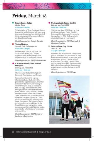 22 International Days 2016 | Program Guide
Scouts: Earn a Badge
	 Alpine Room
	 11:30 am – 1:00 pm
Today’s badge is “Tent Challenge”. In this
interactive workshop you will learn how
to erect and re-pack a tent. At the end of
the session, you will be presented with
an IDays Scouts badge!
Host Organization: Scouts Canada
Taste of France
	 Scratch Café, Culinary Arts
	 11:30 am – 2:30 pm
Bienvenue en France! Join us at the
Scratch Café where our Culinary
students create and serve delicious
dishes inspired by by French cuisine.
Host Organization: TRU Culinary Arts
A Macroeconomic Tour Around
the World
	 Library 3rd Floor, HOL
	 12:00 pm – 6:00 pm
The Good, the Bad and the Ugly of
Economic Fluctuations and Growth
Research conducted by a group
of undergraduate students will be
presented in a poster session. Whether
nations are developed, developing or
underdeveloped, they all face “good,
bad, and ugly” economic times, and
this symposium is meant to explore
these periods. Topics include: Greece’s
recent economic crises; the US 2008
“great recession” and its impact around
the world; the Asian Financial Crises;
oil shocks and Nigeria’s economy; the
Great Depression; the impact of wars
on economies; the breakdown of the
Soviet Union; and many other major
events across the world. Visit the online
schedule for a full listing of presenters
and countries.
Host Organization: TRU School of
Business  Economics
Undergraduate Poster Exhibit
	 Library 3rd Floor, HOL
	 12:00 pm – 6:00 pm
Visit the 3rd floor HOL library to view
the Undergraduate Poster Exhibit.
Posters will reflect research currently
taking place by TRU Undergraduate
students. Peruse at your leisure!
Host Organization: TRU Research 
Graduate Studies
International Flag Parade
	 Start at CAC
	 2:45 pm – 3:00 pm
Celebrate our multicultural campus and
join us for a beautiful procession of flags
from around the world as we travel from
the Campus Activity Centre, around
the Campus Commons, past Old Main
and up towards the TRU Gymnasium to
kick-off the International Showcase, an
engaging and exciting festival of world
cultures.
Host Organization: TRU IDays
Friday, March 18
 