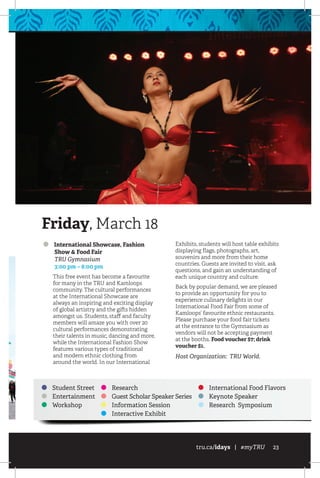 tru.ca/idays | #myTRU 23
Student Street
Entertainment
Workshop
Research
Guest Scholar Speaker Series
Information Session
Interactive Exhibit
International Food Flavors
Keynote Speaker
Research Symposium
International Showcase, Fashion
Show  Food Fair
	 TRU Gymnasium
	 3:00 pm – 8:00 pm
This free event has become a favourite
for many in the TRU and Kamloops
community. The cultural performances
at the International Showcase are
always an inspiring and exciting display
of global artistry and the gifts hidden
amongst us. Students, staff and faculty
members will amaze you with over 20
cultural performances demonstrating
their talents in music, dancing and more,
while the International Fashion Show
features various types of traditional
and modern ethnic clothing from
around the world. In our International
Exhibits, students will host table exhibits
displaying flags, photographs, art,
souvenirs and more from their home
countries. Guests are invited to visit, ask
questions, and gain an understanding of
each unique country and culture.
Back by popular demand, we are pleased
to provide an opportunity for you to
experience culinary delights in our
International Food Fair from some of
Kamloops’ favourite ethnic restaurants.
Please purchase your food fair tickets
at the entrance to the Gymnasium as
vendors will not be accepting payment
at the booths. Food voucher $7; drink
voucher $1.
Host Organization: TRU World.
Friday, March 18
 