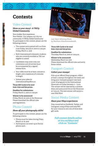 tru.ca/idays | #myTRU 25
Contests
Video Contest
Show us your story! - A TRUly
Global Community
Your studies, Your experience,
Your friends - Our campus, our city, our
community: A TRUly Global Community
To participate in this contest, please use the
following criteria:
•	 The contest entry period will run from
8 am Friday, January 8, 2016 to 11:59 pm
Friday, March 11, 2016
•	 Both International  domestic students
who are currently enrolled at TRU are
eligible to submit
•	 Candidates may enter only one
submission and all entries must
be accompanied by a signed
release form.
•	 Your video must be at least 1 minute in
length, and a maximum of 3 minutes
in length
•	 Submit your video to:
InternationalDays@tru.ca
Three Gift Cards to be won!
$250, $150 and $50 prizes.
Deadline for submissions:
Friday, March 11, 2016 at 11:59 pm
Winner to be announced:
Friday, March 18, 2016 at the Showcase
Please download the official rules
and regulations.
Photo Contest
Show off your photography skills!
To participate in this contest, please use the
following criteria:
•	 Photos must be taken during IDays,
March 15–18, 2016
•	 Participants can enter up to five (5)
photos each
Three Gift Cards to be won!
$250, $150 and $50 prizes.
Deadline for submissions:
Thursday, March 24, 2016 at 11:59 p.m.
Winner to be announced:
Wednesday, March 30, 2016
Please download the official rules and entry
forms online.
Passport Contest
Collect your stamps!
Pick up an official IDays program, collect
at least 4 stamps throughout the week and
bring your stamped passport (see back
cover of program) to the International
Showcase on Friday between 3 – 7 p.m.
The winner will be selected by a random
draw and announced live at the Showcase
at 7:30 p.m. The 2016 winner will receive a
new iPad Mini!
Social Media Contest
Share your IDays experiences
Stay connected on Facebook, Twitter and
Instagram using #IDays and #myTRU
for your chance to win one of three $100
gift cards.
Full contest details online
at tru.ca/idays and
click on “Contests”
Last Year’s Winning Photo
by Maitham Almohammedsaleh.
 