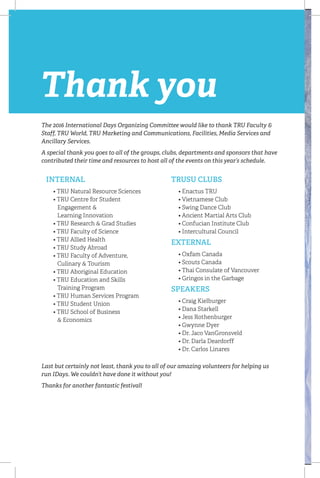 INTERNAL
	 • TRU Natural Resource Sciences
	 • TRU Centre for Student 		
Engagement 
	 Learning Innovation
	 • TRU Research  Grad Studies
	 • TRU Faculty of Science
	 • TRU Allied Health
	 • TRU Study Abroad
	 • TRU Faculty of Adventure,
	 Culinary  Tourism
	 • TRU Aboriginal Education
	 • TRU Education and Skills
	 Training Program
	 • TRU Human Services Program
	 • TRU Student Union
	 • TRU School of Business
	  Economics
TRUSU CLUBS
	 • Enactus TRU
	 • Vietnamese Club
	 • Swing Dance Club
	 • Ancient Martial Arts Club
	 • Confucian Institute Club
	 • Intercultural Council
EXTERNAL
	 • Oxfam Canada
	 • Scouts Canada
	 • Thai Consulate of Vancouver
	 • Gringos in the Garbage
SPEAKERS
	 • Craig Kielburger
	 • Dana Starkell
	 • Jess Rothenburger
	 • Gwynne Dyer
	 • Dr. Jaco VanGronsveld
	 • Dr. Darla Deardorff
	 • Dr. Carlos Linares
Thank you
The 2016 International Days Organizing Committee would like to thank TRU Faculty 
Staff, TRU World, TRU Marketing and Communications, Facilities, Media Services and
Ancillary Services.
A special thank you goes to all of the groups, clubs, departments and sponsors that have
contributed their time and resources to host all of the events on this year’s schedule.
Last but certainly not least, thank you to all of our amazing volunteers for helping us
run IDays. We couldn’t have done it without you!
Thanks for another fantastic festival!
 