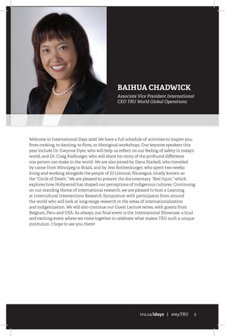 tru.ca/idays | #myTRU 3
Welcome to International Days 2016! We have a full schedule of activities to inspire you,
from cooking, to dancing, to films, to Aboriginal workshops. Our keynote speakers this
year include Dr. Gwynne Dyer, who will help us reflect on our feeling of safety in today’s
world, and Dr. Craig Kielburger, who will share his story of the profound difference
one person can make in the world. We are also joined by Dana Starkell, who travelled
by canoe from Winnipeg to Brazil, and by Jess Rothenburger, who spent two weeks
living and working alongside the people of El Limonal, Nicaragua, locally known as
the “Circle of Death.” We are pleased to present the documentary “Reel Injun,” which
explores how Hollywood has shaped our perceptions of indigenous cultures. Continuing
on our standing theme of international research, we are pleased to host a Learning
at Intercultural Intersections Research Symposium with participants from around
the world who will look at long-range research in the areas of internationalization
and indigenization. We will also continue our Guest Lecture series, with guests from
Belgium, Peru and USA. As always, our final event is the International Showcase: a loud
and exciting event where we come together to celebrate what makes TRU such a unique
institution. I hope to see you there!
BAIHUA CHADWICK
Associate Vice President International
CEO TRU World Global Operations
 