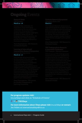 4 International Days 2016 | Program Guide
Ongoing Events
For program updates visit:
tru.ca/idays and click on “Schedule of Events”
TRUiDays
For more information about IDays please visit tru.ca/idays or contact:
Jen Pallett at internationaldays@tru.ca
Research Week
TRU Campus
March 14 – 18
Research Week celebrates the
importance of the work being
undertaken by faculty and student
researchers, showcasing TRU’s
growing research capacity. Highlights
of Research Week include the
Graduate Research Symposium, the
Three Minute Thesis competition
and the Undergraduate Research &
Innovation Conference.
Host Organization: TRU Research
& Graduate Studies
Learning at Intercultural
Intersections Research Symposium
Campus Activity Centre
March 16 – 17
This two-day symposium builds
on the success of the 2015 Learning
at Intercultural Intersections
International Research Conference,
which enhanced participants’
understanding of and approaches to
indigenization, internationalization, and
intercultrualization. The LII Research
Symposium will focus on advancing
intercultural learning research by
reuniting some 2015 participants with
additional established researchers to
foster future collaborations.
Host Organization: TRU Centre
for Student Engagement &
Learning Innovation
Graduate Research Symposium
Mountain Room, CAC
March 17
The Graduate Research Symposium is
organized by graduate students with the
goal of encouraging research, building a
graduate student culture, and creating
an opportunity for networking and
socializing. The event includes a full
day of guest speakers, student research
presentations and papers, and a poster
session.
Host Organization: TRU Research &
Graduate Studies
TRU Undergraduate Research
& Innovation Conference
TRU Campus – Various Locations
The 11th annual TRU Undergraduate
Research & Innovation Conference is
an opportunity for students from all
programs, departments, and areas of
study at TRU to share their work, either
as a poster or as a 15-minute lecture.
Posters will be displayed on the 3rd floor
of the House of Learning from 12 – 6 pm
on Friday, March 18. Concurrent lecture
sessions will run all day Saturday, March
19 in the International Building, and
a full program of all presentations is
available on the conference website: ugc.
sites.tru.ca
Host Organization: TRU Research &
Graduate Studies
 