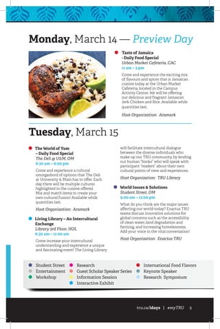 tru.ca/idays | #myTRU 5
Taste of Jamaica
	 - Daily Food Special
	 Urban Market Cafeteria, CAC
	 11 am – 3 pm
Come and experience the exciting mix
of flavours and spices that is Jamaican
cuisine today at the Urban Market
Cafeteria, located in the Campus
Activity Centre. We will be offering
our delicious and fragrant Jamaican
Jerk Chicken and Rice. Available while
quantities last.
Host Organization: Aramark
Monday, March 14 — Preview Day
Student Street
Entertainment
Workshop
Research
Guest Scholar Speaker Series
Information Session
Interactive Exhibit
International Food Flavors
Keynote Speaker
Research Symposium
Tuesday, March 15
The World of Yum
	 – Daily Food Special
	 The Deli @ U&M, OM
	 8:30 am – 6:00 pm
Come and experience a cultural
smorgasbord of options that The Deli
at University & Main has to offer. Each
day there will be multiple cultures
highlighted in the cuisine offered.
Mix and match items to create your
own cultural fusion! Available while
quantities last.
Host Organization: Aramark
Living Library – An Intercultural
Exchange
	 Library 3rd Floor, HOL
	 8:30 am – 11:00 am
Come increase your intercultural
understanding and experience a unique
and fascinating event! The Living Library
will facilitate intercultural dialogue
between the diverse individuals who
make up our TRU community, by lending
out human “books” who will speak with
participant “readers” about their own
cultural points of view and experiences.
Host Organization: TRU Library
World Issues & Solutions
	 Student Street, OM
	 9:00 am – 12:00 pm
What do you think are the major issues
affecting our world today? Enactus TRU
teams discuss innovative solutions for
global concerns such as the accessibility
of clean water, land degradation and
farming, and increasing homelessness.
Add your voice to the vital conversation!
Host Organization: Enactus TRU
 