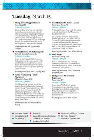 tru.ca/idays | #myTRU 7
Study Abroad Support Session
	 Room 3037, IB
	 11:30 am – 1:30 pm
Come and see how you can make the
most of your university experience!
This presentation supplies participants
with information on studying abroad.
TRU students have the opportunity to
take part in a bilateral or ISEP exchange
to over 100 different countries while
earning credits towards their degree.
Host Organization: TRU Study
Abroad
Taste of Greece – Daily Food Special
	 Scratch Café, Culinary Arts
	 11:30 am – 2:30 pm
Come to the Scratch Café where our
Culinary students create and provide
all of the food served. Travel with us
to the Mediterranean coast of Greece
and enjoy a delicious plate inspired by
Greek cuisine.
Host Organization: TRU Culinary Arts
World Music Group – Drum
Workshop
	 Mountain Room, CAC
	 12:30 pm – 1:30 pm
World music has become one of the
main influences of popular music and
culture today. This workshop uses this
diverse form of music to creatively
link learning objectives across the
curriculum. Drums will be available for
attendees. If attendees have their own
djembe, conga or doumbek, feel free to
bring it with you!
Host Organization: World Music
Group
Guest Scholar: Dr. Carlos Linares
	 Panorama Room, IB
	 1:00 pm – 2:00 pm
Problems Tourists Face while Traveling
in South America: In the Mountains,
Jungle and Desert.
Dr. Linares is a retired Respirologist
presently living in Lima, Peru. Join Dr.
Linares as he discusses the prevention
of illness and shares some remedies
that will help tourists while travelling in
each of the three climates of Peru: the
mountains, jungle and desert.
Host Organization: TRU Allied Health
Thai Corner
	 3rd Floor Gallery, HOL
	 1:00 pm – 5:00 pm
Join us for a cultural and culinary
journey to Thailand in this wonderful
interactive display of books, exhibitions,
handicrafts and prizes!
Host Organization: Thai Consulate
of Vancouver
Study Abroad Ambassador
Experience
	 Room 1761, OM
	 1:30 pm – 2:30 pm
Learn about TRU’s Study Abroad
Ambassador program and its impact
from a panel of student participants.
This presentation was originally
delivered at a National conference in
November, 2015.
Host Organization: TRU World
Tuesday, March 15
Student Street
Entertainment
Workshop
Research
Guest Scholar Speaker Series
Information Session
Interactive Exhibit
International Food Flavors
Keynote Speaker
Research Symposium
 