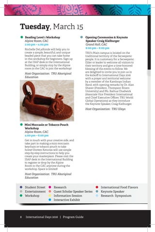 8 International Days 2016 | Program Guide
Beading Level 1 Workshop
	 Alpine Room, CAC
	 2:00 pm – 4:00 pm
Rochelle DeLaRonde will help you to
create a simple, beautiful, and unique
beaded piece that you can take home
in this workshop for beginners. Sign up
at the ISAP desk in the International
Building, or simply stop by the Alpine
room in the CAC to join the workshop!
Host Organization: TRU Aboriginal
Education
Mini Moccasin or Tobacco Pouch
Workshop
	 Alpine Room, CAC
	 4:00 pm – 6:00 pm
Get in touch with your creative side, and
take part in making a mini moccasin
keychain or tobacco pouch to take
home! Doreen Kenoras will use simple
step-by-step instructions to help you
create your masterpiece. Please visit the
ISAP desk in the International Building
to register or drop by the Alpine
Room in the CAC anytime during the
workshop. Space is limited!
Host Organization: TRU Aboriginal
Education
Opening Ceremonies & Keynote
Speaker Craig Kielburger
	 Grand Hall, CAC
	 6:00 pm – 8:00 pm
TRU’s Main campus is located on the
traditional territory of the Secwepemc
people. It is customary for a Secwepemc
Elder or leader to welcome all visitors to
their territory and give a time-honored
blessing of the events to follow. We
are delighted to invite you to join us in
the kickoff to International Days 2016
with a prayer and territorial welcome
by a member of the Kamloops Indian
Band, with opening remarks by Dr. Alan
Shaver (President, Thompson Rivers
University) and Ms. Baihua Chadwick
(Associate Vice President International
and Chief Executive Officer, TRU World
Global Operations) as they introduce
the Keynote Speaker, Craig Kielburger.
Host Organization: TRU IDays
Tuesday, March 15
Student Street
Entertainment
Workshop
Research
Guest Scholar Speaker Series
Information Session
Interactive Exhibit
International Food Flavors
Keynote Speaker
Research Symposium
 