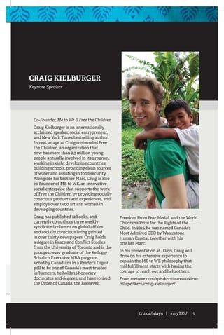 tru.ca/idays | #myTRU 9
CRAIG KIELBURGER
Keynote Speaker
Co-Founder, Me to We & Free the Children
Craig Kielburger is an internationally
acclaimed speaker, social entrepreneur,
and New York Times bestselling author.
In 1995, at age 12, Craig co-founded Free
the Children, an organization that
now has more than 2.3 million young
people annually involved in its program,
working in eight developing countries
building schools, providing clean sources
of water and assisting in food security.
Alongside his brother Marc, Craig is also
co-founder of ME to WE, an innovative
social enterprise that supports the work
of Free the Children by providing socially
conscious products and experiences, and
employs over 1,400 artisan women in
developing countries.
Craig has published 12 books, and
currently co-authors three weekly
syndicated columns on global affairs
and socially conscious living printed
in over thirty newspapers. Craig holds
a degree in Peace and Conflict Studies
from the University of Toronto and is the
youngest-ever graduate of the Kellogg-
Schulich Executive MBA program.
Voted by Canadians in a Reader’s Digest
poll to be one of Canada’s most trusted
influencers, he holds 15 honorary
doctorates and degrees, and has received
the Order of Canada, the Roosevelt
Freedom From Fear Medal, and the World
Children’s Prize for the Rights of the
Child. In 2015, he was named Canada’s
Most Admired CEO by Waterstone
Human Capital, together with his
brother Marc.
In his presentation at IDays, Craig will
draw on his extensive experience to
explain the ME to WE philosophy that
real fulfillment starts with having the
courage to reach out and help others.
From metowe.com/speakers-bureau/view-
all-speakers/craig-kielburger/
 