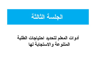 ‫الثالثة‬ ‫الجلسة‬
‫الطلبة‬ ‫احتياجات‬ ‫لتحديد‬ ‫المعلم‬ ‫أدوات‬
‫لها‬ ‫والتستجابة‬ ‫المتنوعة‬
 
