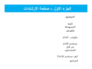 ‫الشرشادات‬ ‫صفحة‬ – ‫الول‬ ‫الجزء‬
‫الموضوع‬
‫الفئة‬
‫المستهدفة‬
‫الهداف‬
‫الداة‬ ‫مكونات‬
‫الداة‬ ‫تستخدم‬
‫قبل‬ ‫من‬
‫المساندون‬
‫الداة؟‬ ‫تستخدم‬ ‫كيف‬
‫المراجع‬
 