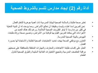 •.‫الفعال‬ ‫للتعلم‬ ‫جوهرية‬ ‫أهمية‬ ‫ذات‬ ‫المدرسية‬ ‫لبيئتنا‬ ‫الصحية‬ ‫والسلمة‬ ‫فطلبتنا‬ ‫صحة‬ ‫تعتبر‬
•‫التحتية‬ ‫البنية‬ ‫أن‬ ‫له‬ ‫يؤسف‬ ‫ومما‬ .‫المراض‬ ‫نعالج‬ ‫أن‬ ‫وظيفتنا‬ ‫وليست‬ ‫افطباء‬ ‫لسنا‬ ‫كمربين‬ ‫نحن‬
‫من‬ ‫العديد‬ ‫هناك‬ ‫ذلك‬ ‫ورغم‬ .‫الملمئمة‬ ‫الصحية‬ ‫الظروف‬ ‫توفر‬ ‫ل‬ ‫مدارسنا‬ ‫من‬ ‫كثير‬ ‫في‬
،‫فطلبتنا‬ ‫ورفاه‬ ‫صحة‬ ‫وتحسين‬ ،‫المراض‬ ‫من‬ ‫للوقاية‬ ‫بها‬ ‫القيام‬ ‫كمربين‬ ‫يمكننا‬ ‫التي‬ ‫الجراءات‬
•.‫للمدرسة‬ ‫الصحية‬ ‫بالبيئة‬ ‫النهوض‬
•‫بصورة‬ ‫لها‬ ‫والستجابة‬ ‫لطلبتنا‬ ‫الصحية‬ ‫التحتياجات‬ ‫تحديد‬ ‫بهدف‬ ‫الصحة‬ ‫موظفي‬ ‫مع‬ ‫التعاون‬
.‫افضل‬
•.‫صحتهم‬ ‫على‬ ‫بالمحافظة‬ ‫المتعلقة‬ ‫والمهارات‬ ‫والمعارف‬ ‫التجاهات‬ ‫فطلبتنا‬ ‫إكساب‬ ‫على‬ ‫العمل‬
•‫مراقبة‬‫لتناول‬ ‫الصحية‬ ‫والطرق‬ ‫السليمة‬ ‫الغذامئية‬ ‫التختيارات‬ ‫وتشجيع‬ ‫المدرسية‬ ‫المقاصف‬
‫الطعام‬
) ‫رقم‬ ‫أاداة‬2‫الصحية‬ ‫بالشروط‬ ‫تتسم‬ ‫مدارس‬ ‫ايجااد‬ (
 