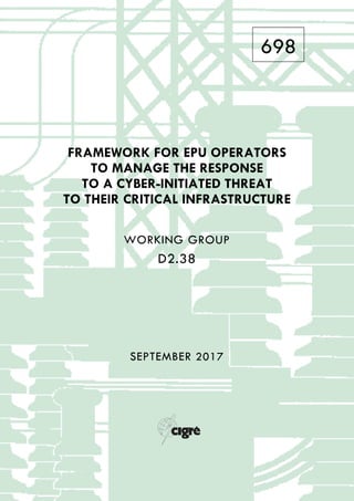 698
FRAMEWORK FOR EPU OPERATORS
TO MANAGE THE RESPONSE
TO A CYBER-INITIATED THREAT
TO THEIR CRITICAL INFRASTRUCTURE
WORKING GROUP
D2.38
SEPTEMBER 2017
 