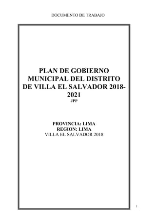 DOCUMENTO DE TRABAJO
1
PLAN DE GOBIERNO
MUNICIPAL DEL DISTRITO
DE VILLA EL SALVADOR 2018-
2021
JPP
PROVINCIA: LIMA
REGION: LIMA
VILLA EL SALVADOR 2018
 