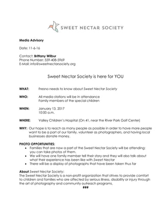 Media Advisory
Date: 11-6-16
Contact: Brittany Wilbur
Phone Number: 559-408-5969
E-Mail: info@sweetnectarsociety.org
Sweet Nectar Society is here for YOU
WHAT: Fresno needs to know about Sweet Nectar Society
WHO: All media stations will be in attendance
Family members of the special children
WHEN: January 13, 2017
10:00 a.m.
WHERE: Valley Children’s Hospital (On 41, near the River Park Golf Center)
WHY: Our hope is to reach as many people as possible in order to have more people
want to be a part of our family, volunteer as photographers, and having local
businesses donate money.
PHOTO OPPORTUNITIES:
 Families that are now a part of the Sweet Nectar Society will be attending;
you can take photos of them.
 We will have one family member tell their story and they will also talk about
what their experience has been like with Sweet Nectar
 There will be a display of photographs that have been taken thus far
About Sweet Nectar Society:
The Sweet Nectar Society is a non-profit organization that strives to provide comfort
to children and families who are affected by serious illness, disability or injury through
the art of photography and community outreach programs.
###
 