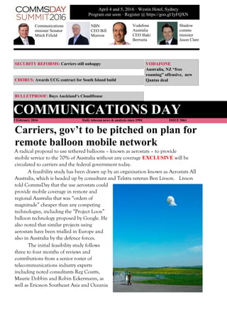 SECURITY REFORMS: Carriers still unhappy VODAFONE
Australia, NZ “free
roaming” offensive, new
Qantas dealCHORUS: Awards UCG contract for South Island build
BULLETPROOF: Buys Auckland’s CloudHouse
COMMUNICATIONS DAY
2 February 2016 Daily telecom news & analysis since 1994 ISSUE 5061
Carriers, gov’t to be pitched on plan for
remote balloon mobile network
A radical proposal to use tethered balloons – known as aerostats – to provide
mobile service to the 70% of Australia without any coverage EXCLUSIVE will be
circulated to carriers and the federal government today.
A feasibility study has been drawn up by an organisation known as Aerostats All
Australia, which is headed up by consultant and Telstra veteran Ben Livson. Livson
told CommsDay that the use aerostats could
provide mobile coverage in remote and
regional Australia that was “orders of
magnitude” cheaper than any competing
technologies, including the “Project Loon”
balloon technology proposed by Google. He
also noted that similar projects using
aerostats have been trialled in Europe and
also in Australia by the defence forces.
The initial feasibility study follows
three to four months of reviews and
contributions from a senior roster of
telecommunications industry experts
including noted consultants Reg Coutts,
Maurie Dobbin and Robin Eckermann, as
well as Ericsson Southeast Asia and Oceania
Communications
minister Senator
Mitch Fifield
NBN
CEO Bill
Morrow
Vodafone
Australia
CEO Iñaki
Berroeta
April 4 and 5, 2016 · Westin Hotel, Sydney
Program out soon · Register @ https://goo.gl/IyFQXN
Shadow
comms
minister
Jason Clare
 