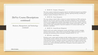DeVry Course Descriptions
continued
 MGMT 303 - Principles of Management
This course examines fundamental management theories and traditional managerial responsibilities
in formal and informal organizational structures. Planning, organizing, directing, controlling and
staffing are explored. Prerequisite: BUSN-115 / 3-3
 MGMT 404 - Project Management
This course enhances students' ability to function in a project leadership role. While exploring the
project life cycle, they gain experience in budget and timeline management. Project management
software is used to design project schedules using methods such as bar charts, program evaluation
review technique (PERT) and critical path method (CPM) to produce project plans to apply to the
solution of case studies. Prerequisites: Successful completion of 56 semester-credit hours, and
MATH221 or MATH233
 MGMT 410 - Human Resource Management
Students in this course explore contemporary concepts and techniques essential to managing
corporate human resources. Topics include resource planning, staffing and rewards, as well as
developing and maintaining positions and people. Prerequisite: BUSN-115 / 4-4
 BUSN 460 – Senior Project
Working in teams, students apply knowledge and skills, including competencies in problem-solving,
critical thinking, research, teamwork, and oral and written communication, to real-world problems in
a client-based environment. Assignments are based on competencies developed in students' prior
coursework. This course must be taken at DeVry. Students who receive credit for this course may
not also receive credit for BUSN462 and BUSN463. Prerequisite: Successful completion of 89
semester-credit hours
Business, Management, and Technology
continued
Table of Contents 11
 