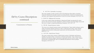 DeVry Course Descriptions
continued
 ACCT 304 - Intermediate Accounting I
This course expands on topics covered in ACCT-212 and presents them within a conceptual
framework determined by generally accepted accounting principles. Financial accounting functions
and theory, and recognition and measurement of assets, are covered. Prerequisite: ACCT-212 / 4-4
 BUSN 278 - Budgeting and Forecasting
In this course students design and implement a departmental budget encompassing the various
processes that account for resource expenditures. Students develop a long-range budget forecast and
then assess its impact on departmental planning. Prerequisite: ACCT-212 / 4-4
 FIN 382 - Financial Statement Analysis
This course covers financial statement analysis and interpretation. Topics include techniques used to
analyze and interpret financial statements in order to understand and evaluate a firm's financial
strength, income potential, working capital requirements and debt-paying ability. Prerequisite:
BUSN-379 / 4-4
 ACCT 429 - Federal Income Taxation
This course examines basic concepts of federal income taxation of individuals and businesses,
including sole proprietorships, S corporations and limited partnerships. Topics include income
inclusions and exclusions, property transactions, capital gains and losses, and tax credits. Students
develop basic tax planning skills, and use tax planning and preparation software packages.
Prerequisite: ACCT-212 / 4-4
Concentration in Finance
Table of Contents 13
 