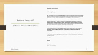 Referral Letter #2
Wednesday, February 10, 2016
To The Hiring Manager,
Ms. Jessica James-De La Rosa joined VA WorldWide as a Virtual Assistant specializing in Accounting and
Financial assistance. As part of our organization, she has been an invaluable asset and was responsible
for handling accounting activities for multiple clients, some of them quite complex in nature.
While Jess worked with us, she was in the process of completing her finance degree for which she
prepared without letting her work being affected. We realized her potential for quality accounting
procedures when she carried out self-directed auditing activities and financial organization assistance.
We received nothing but rave comments regarding her exceptional work.
Passionate about accounting figures along with a great ability to handle even the most complex of
calculations, Jess is in a league of her own. She is always willing to take on new challenges and
responsibilities.
If you have any questions regarding Jess and her time with VA WorldWide, please feel free to contact
me at 832-315-0833
Thank you.
Regards,
JP Watson
Owner of VA WorldWide
JP Watson – Owner of VA WorldWide
20Table of Contents
 