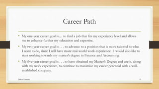 Career Path
• My one-year career goal is… to find a job that fits my experience level and allows
me to enhance further my education and expertise.
• My two-year career goal is . . . to advance to a position that is more tailored to what
I want to do, since I will have more real-world work experience. I would also like to
start working towards my master’s degree in Finance and Accounting.
• My five-year career goal is . . . to have obtained my Master’s Degree and use it, along
with my work experience, to continue to maximize my career potential with a well-
established company.
25Table of Contents
 