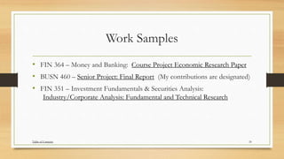Work Samples
• FIN 364 – Money and Banking: Course Project Economic Research Paper
• BUSN 460 – Senior Project: Final Report (My contributions are designated)
• FIN 351 – Investment Fundamentals & Securities Analysis:
Industry/Corporate Analysis: Fundamental and Technical Research
26Table of Contents
 