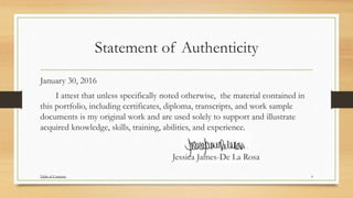 Statement of Authenticity
January 30, 2016
I attest that unless specifically noted otherwise, the material contained in
this portfolio, including certificates, diploma, transcripts, and work sample
documents is my original work and are used solely to support and illustrate
acquired knowledge, skills, training, abilities, and experience.
Jessica James-De La Rosa
4Table of Contents
 